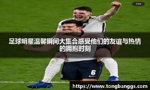 足球明星温馨瞬间大集合感受他们的友谊与热情的拥抱时刻